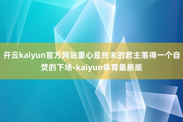 开云kaiyun官方网站重心是终末的君主落得一个自焚的下场-kaiyun体育最新版