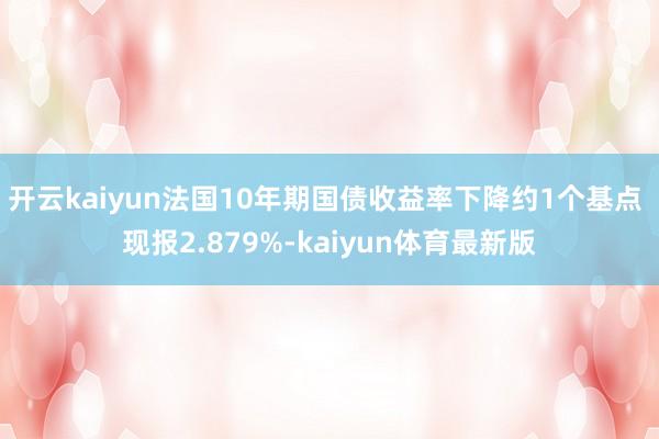开云kaiyun法国10年期国债收益率下降约1个基点 现报2.879%-kaiyun体育最新版