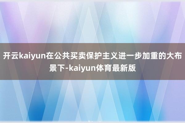 开云kaiyun在公共买卖保护主义进一步加重的大布景下-kaiyun体育最新版