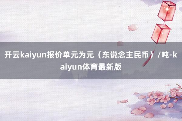 开云kaiyun报价单元为元（东说念主民币）/吨-kaiyun体育最新版