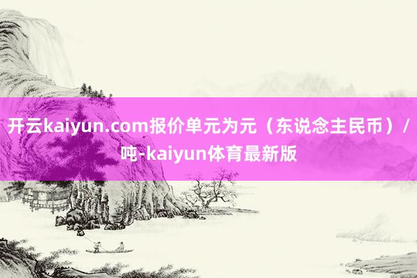 开云kaiyun.com报价单元为元（东说念主民币）/吨-kaiyun体育最新版