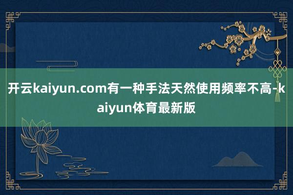 开云kaiyun.com有一种手法天然使用频率不高-kaiyun体育最新版