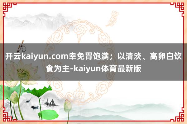 开云kaiyun.com幸免胃饱满；以清淡、高卵白饮食为主-kaiyun体育最新版