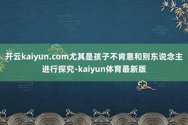 开云kaiyun.com尤其是孩子不肯意和别东说念主进行探究-kaiyun体育最新版