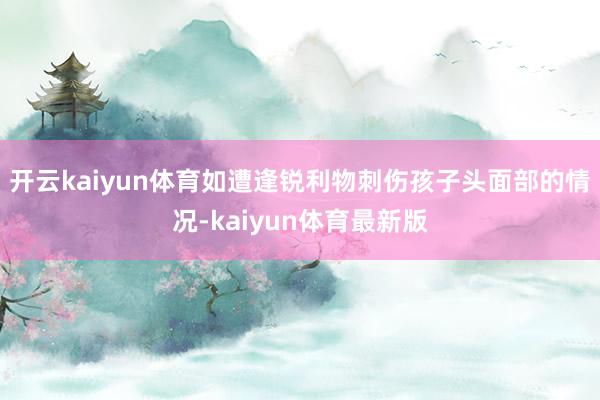 开云kaiyun体育如遭逢锐利物刺伤孩子头面部的情况-kaiyun体育最新版