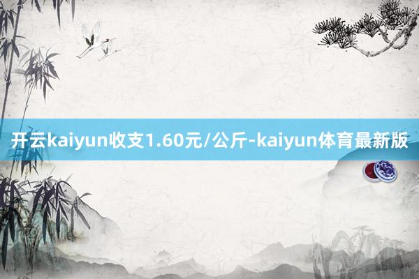 开云kaiyun收支1.60元/公斤-kaiyun体育最新版