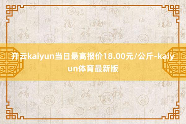 开云kaiyun当日最高报价18.00元/公斤-kaiyun体育最新版