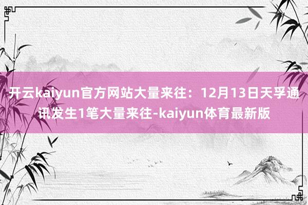 开云kaiyun官方网站大量来往：12月13日天孚通讯发生1笔大量来往-kaiyun体育最新版