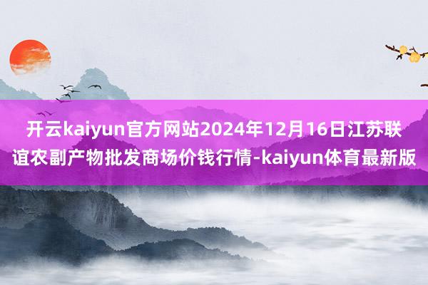开云kaiyun官方网站2024年12月16日江苏联谊农副产物批发商场价钱行情-kaiyun体育最新版