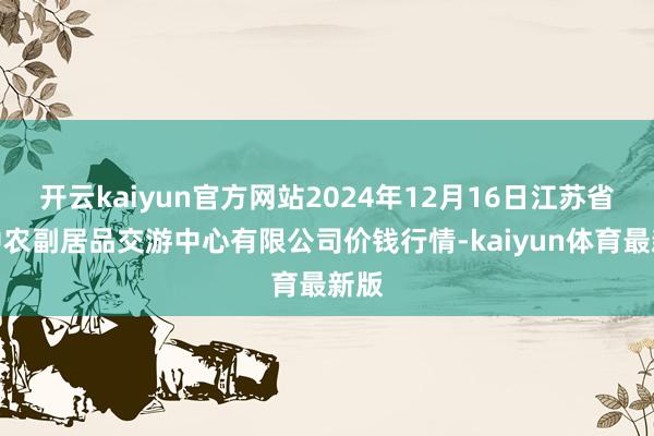 开云kaiyun官方网站2024年12月16日江苏省苏中农副居品交游中心有限公司价钱行情-kaiyun体育最新版