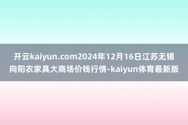 开云kaiyun.com2024年12月16日江苏无锡向阳农家具大商场价钱行情-kaiyun体育最新版