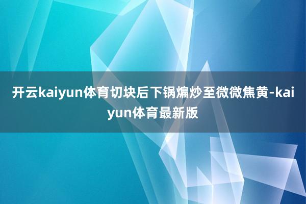 开云kaiyun体育切块后下锅煸炒至微微焦黄-kaiyun体育最新版