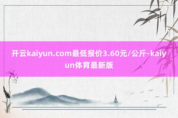 开云kaiyun.com最低报价3.60元/公斤-kaiyun体育最新版