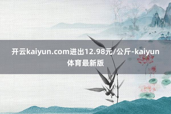 开云kaiyun.com进出12.98元/公斤-kaiyun体育最新版