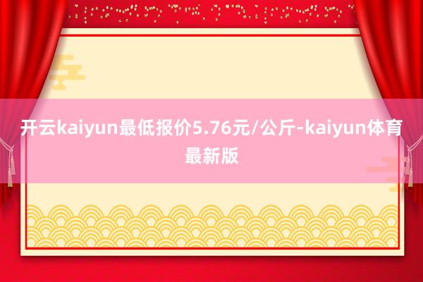 开云kaiyun最低报价5.76元/公斤-kaiyun体育最新版