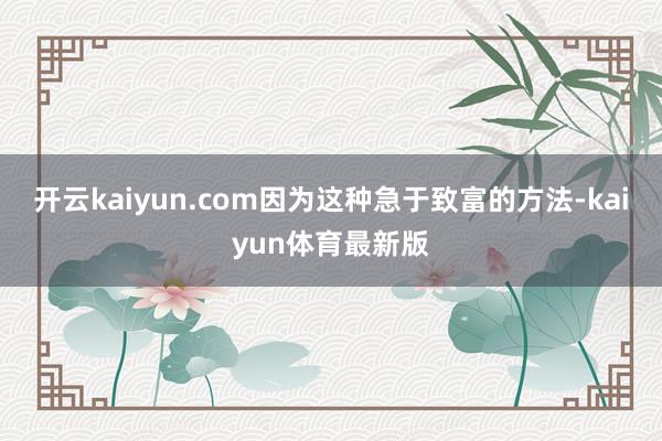 开云kaiyun.com因为这种急于致富的方法-kaiyun体育最新版