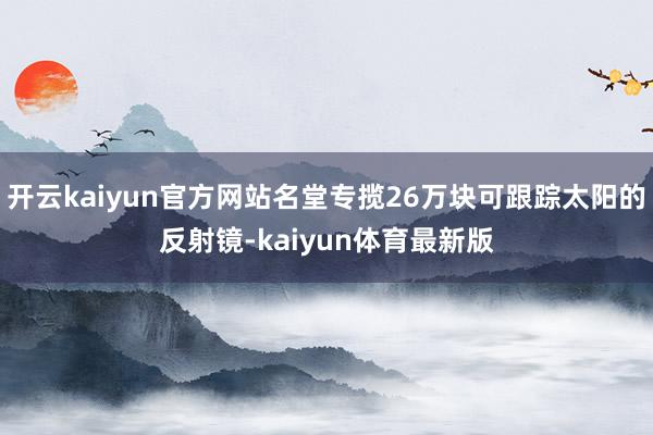 开云kaiyun官方网站名堂专揽26万块可跟踪太阳的反射镜-kaiyun体育最新版