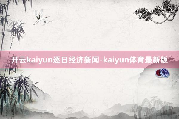 开云kaiyun逐日经济新闻-kaiyun体育最新版