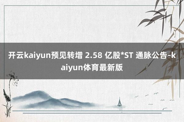 开云kaiyun预见转增 2.58 亿股*ST 通脉公告-kaiyun体育最新版