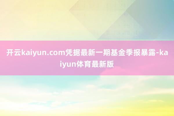 开云kaiyun.com凭据最新一期基金季报暴露-kaiyun体育最新版