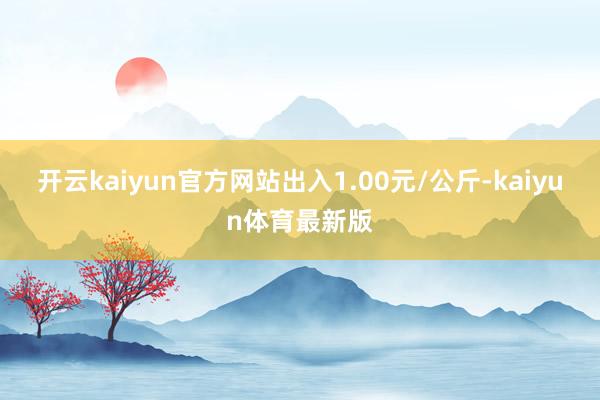 开云kaiyun官方网站出入1.00元/公斤-kaiyun体育最新版