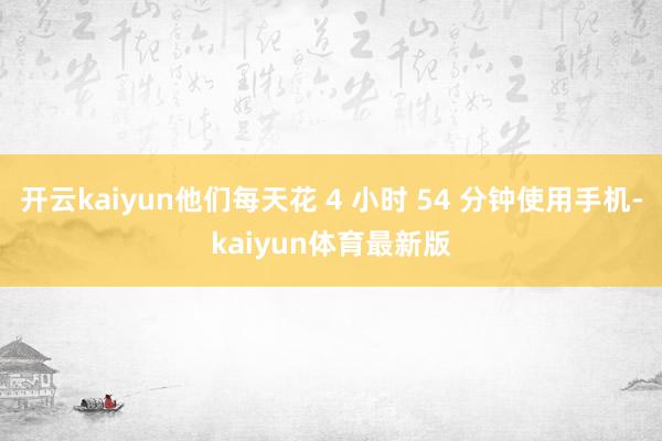 开云kaiyun他们每天花 4 小时 54 分钟使用手机-kaiyun体育最新版