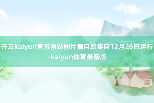 开云kaiyun官方网站图片摘自蚁集自12月26日运行-kaiyun体育最新版