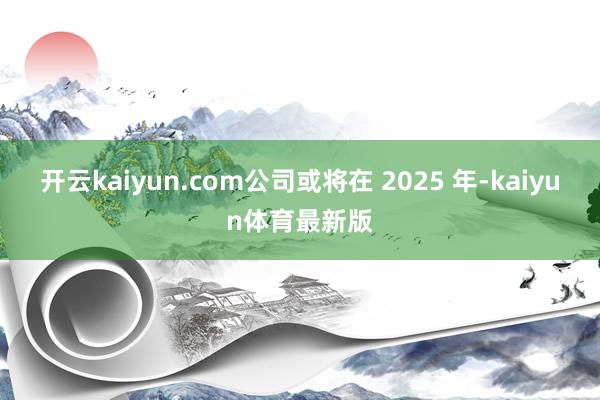 开云kaiyun.com公司或将在 2025 年-kaiyun体育最新版