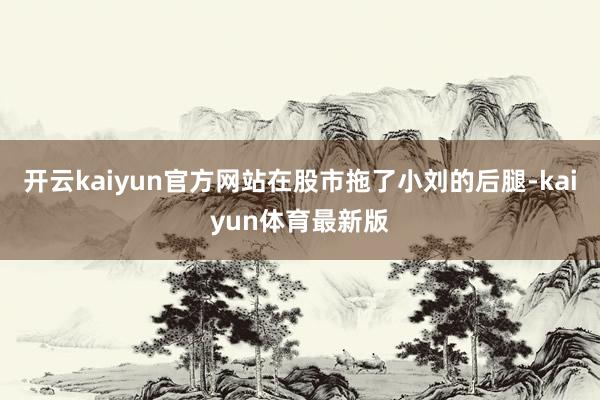 开云kaiyun官方网站在股市拖了小刘的后腿-kaiyun体育最新版
