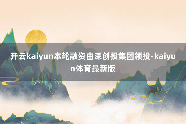开云kaiyun本轮融资由深创投集团领投-kaiyun体育最新版