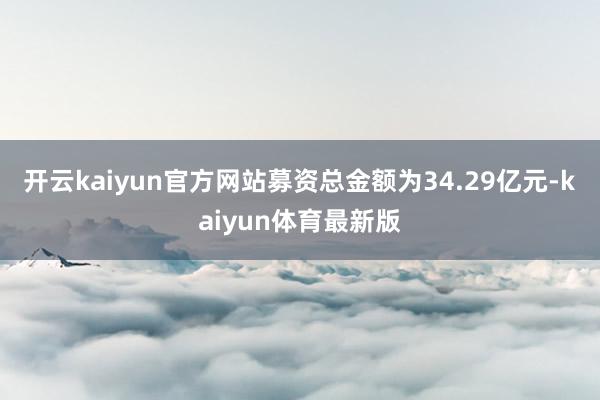 开云kaiyun官方网站募资总金额为34.29亿元-kaiyun体育最新版