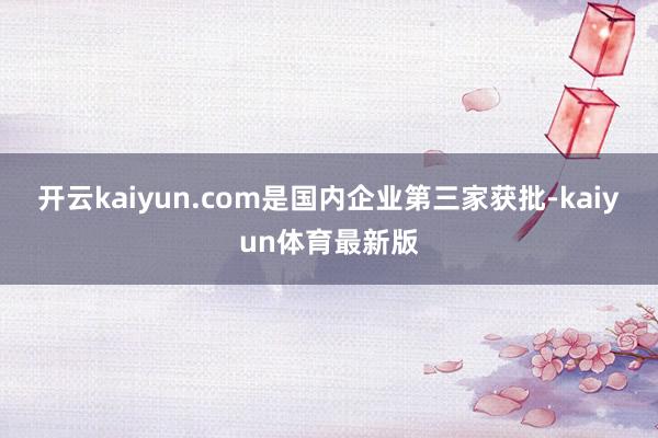 开云kaiyun.com是国内企业第三家获批-kaiyun体育最新版