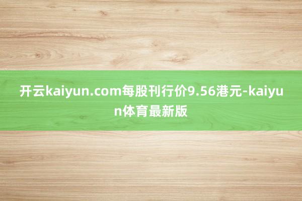 开云kaiyun.com每股刊行价9.56港元-kaiyun体育最新版