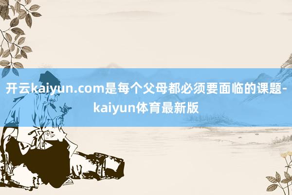 开云kaiyun.com是每个父母都必须要面临的课题-kaiyun体育最新版