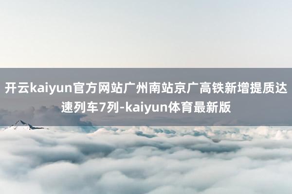 开云kaiyun官方网站广州南站京广高铁新增提质达速列车7列-kaiyun体育最新版
