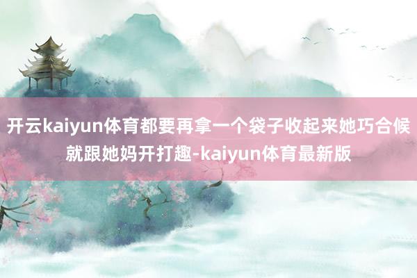 开云kaiyun体育都要再拿一个袋子收起来她巧合候就跟她妈开打趣-kaiyun体育最新版