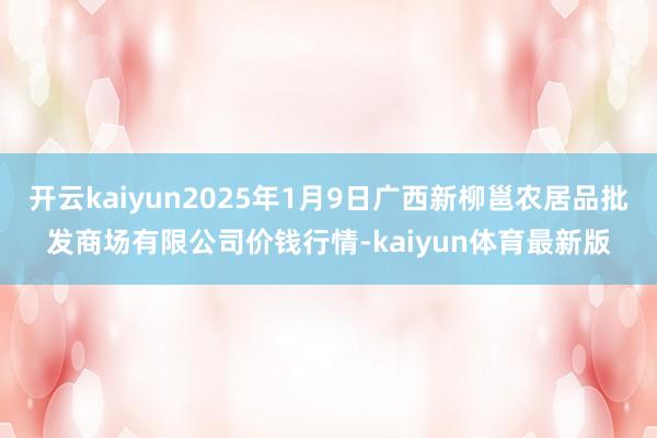 开云kaiyun2025年1月9日广西新柳邕农居品批发商场有限公司价钱行情-kaiyun体育最新版