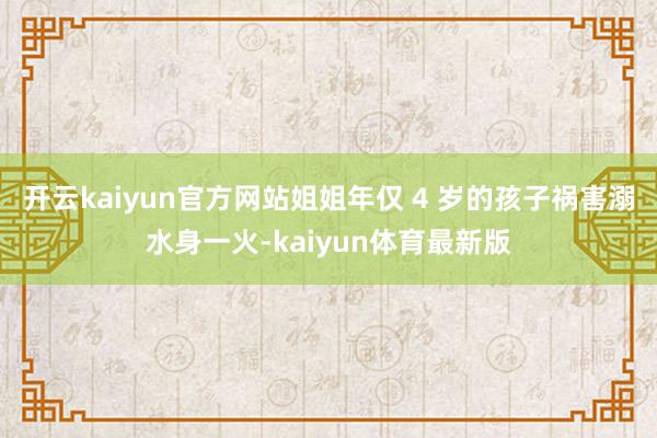开云kaiyun官方网站姐姐年仅 4 岁的孩子祸害溺水身一火-kaiyun体育最新版