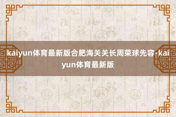 kaiyun体育最新版合肥海关关长周荣球先容-kaiyun体育最新版