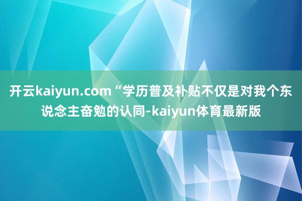 开云kaiyun.com“学历普及补贴不仅是对我个东说念主奋勉的认同-kaiyun体育最新版
