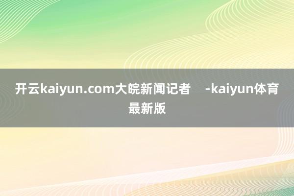 开云kaiyun.com大皖新闻记者    -kaiyun体育最新版
