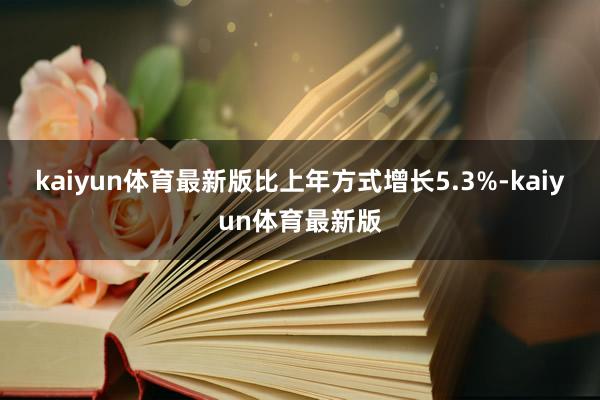 kaiyun体育最新版比上年方式增长5.3%-kaiyun体育最新版