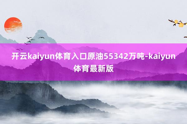 开云kaiyun体育入口原油55342万吨-kaiyun体育最新版