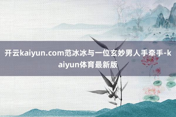 开云kaiyun.com范冰冰与一位玄妙男人手牵手-kaiyun体育最新版