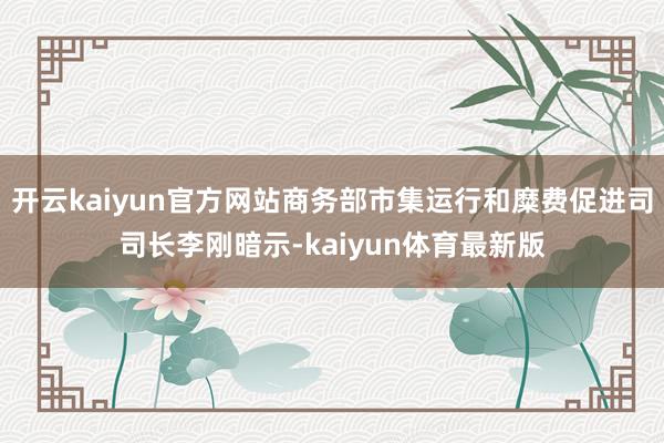 开云kaiyun官方网站商务部市集运行和糜费促进司司长李刚暗示-kaiyun体育最新版