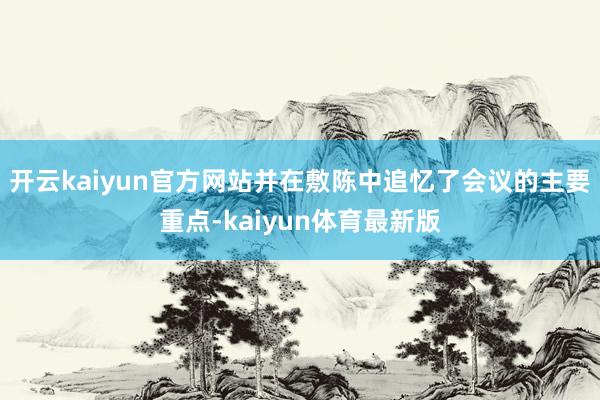 开云kaiyun官方网站并在敷陈中追忆了会议的主要重点-kaiyun体育最新版