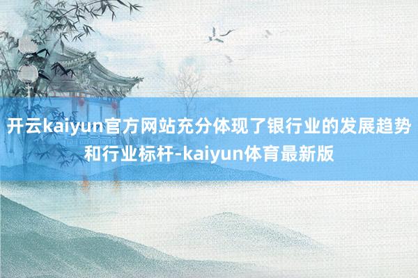 开云kaiyun官方网站充分体现了银行业的发展趋势和行业标杆-kaiyun体育最新版