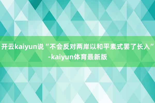 开云kaiyun说“不会反对两岸以和平素式罢了长入”-kaiyun体育最新版