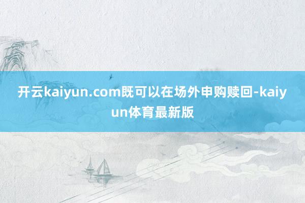 开云kaiyun.com既可以在场外申购赎回-kaiyun体育最新版