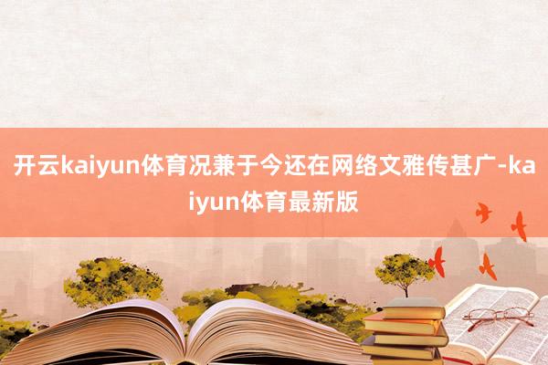 开云kaiyun体育况兼于今还在网络文雅传甚广-kaiyun体育最新版